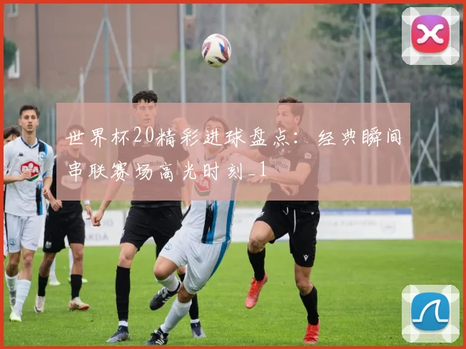 世界杯20精彩进球盘点：经典瞬间串联赛场高光时刻_1