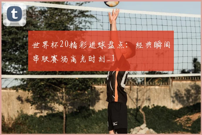 世界杯20精彩进球盘点:经典瞬间串联赛场高光时刻_1